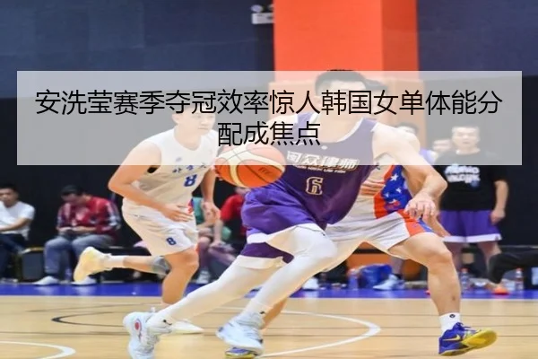 安洗莹赛季夺冠效率惊人韩国女单体能分配成焦点 - StarSport