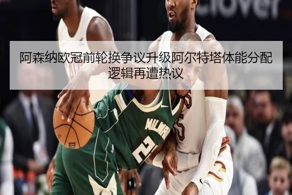 阿森纳欧冠前轮换争议升级阿尔特塔体能分配逻辑再遭热议 | StarSport